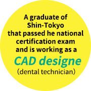 A graduate of Shin-Tokyo that passed he national certification exam and is working as a CAD designer (dental technician)