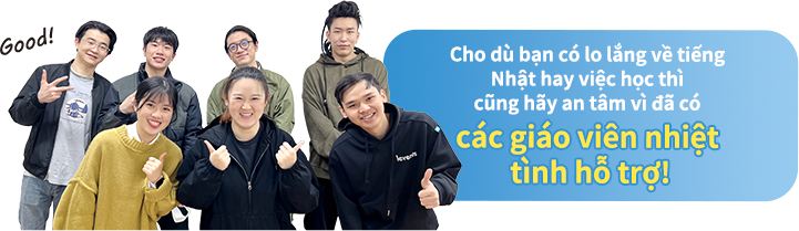 Cho dù bạn có lo lắng về tiếng Nhật hay việc học thì cũng hãy an tâm vì đã có các giáo viên nhiệt tình hỗ trợ!