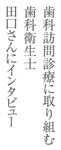 歯科訪問診療に取り組む歯科衛生士　田口さんにインタビュー